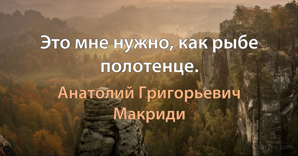 Это мне нужно, как рыбе полотенце. (Анатолий Григорьевич Макриди)