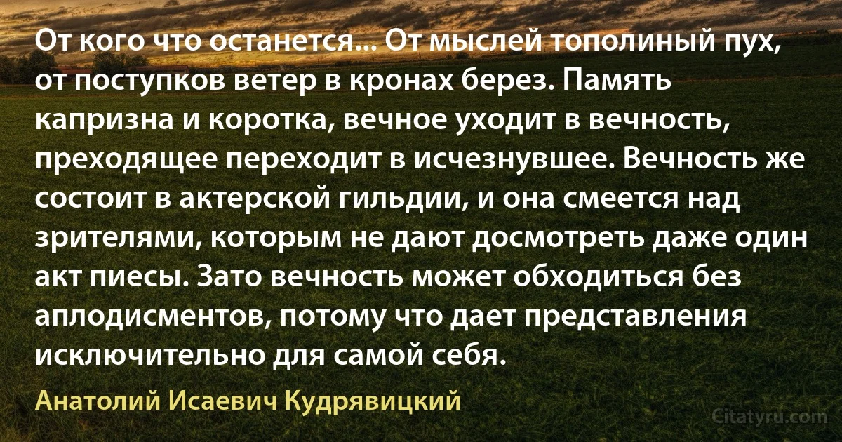 От кого что останется... От мыслей тополиный пух, от поступков ветер в кронах берез. Память капризна и коротка, вечное уходит в вечность, преходящее переходит в исчезнувшее. Вечность же состоит в актерской гильдии, и она смеется над зрителями, которым не дают досмотреть даже один акт пиесы. Зато вечность может обходиться без аплодисментов, потому что дает представления исключительно для самой себя. (Анатолий Исаевич Кудрявицкий)