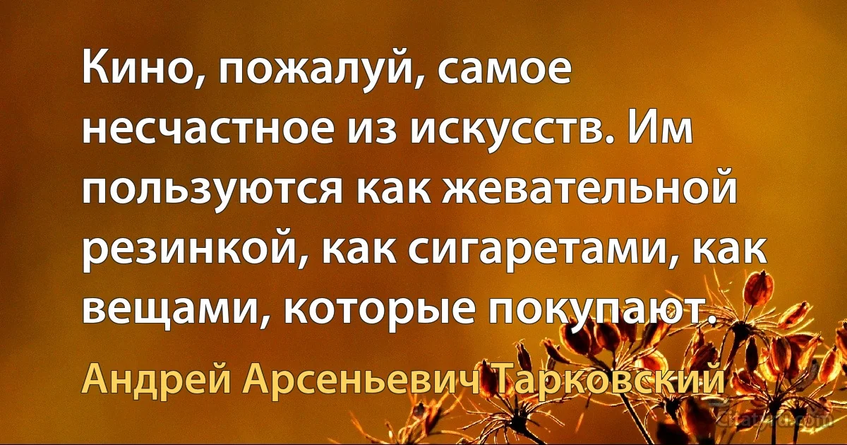 Кино, пожалуй, самое несчастное из искусств. Им пользуются как жевательной резинкой, как сигаретами, как вещами, которые покупают. (Андрей Арсеньевич Тарковский)