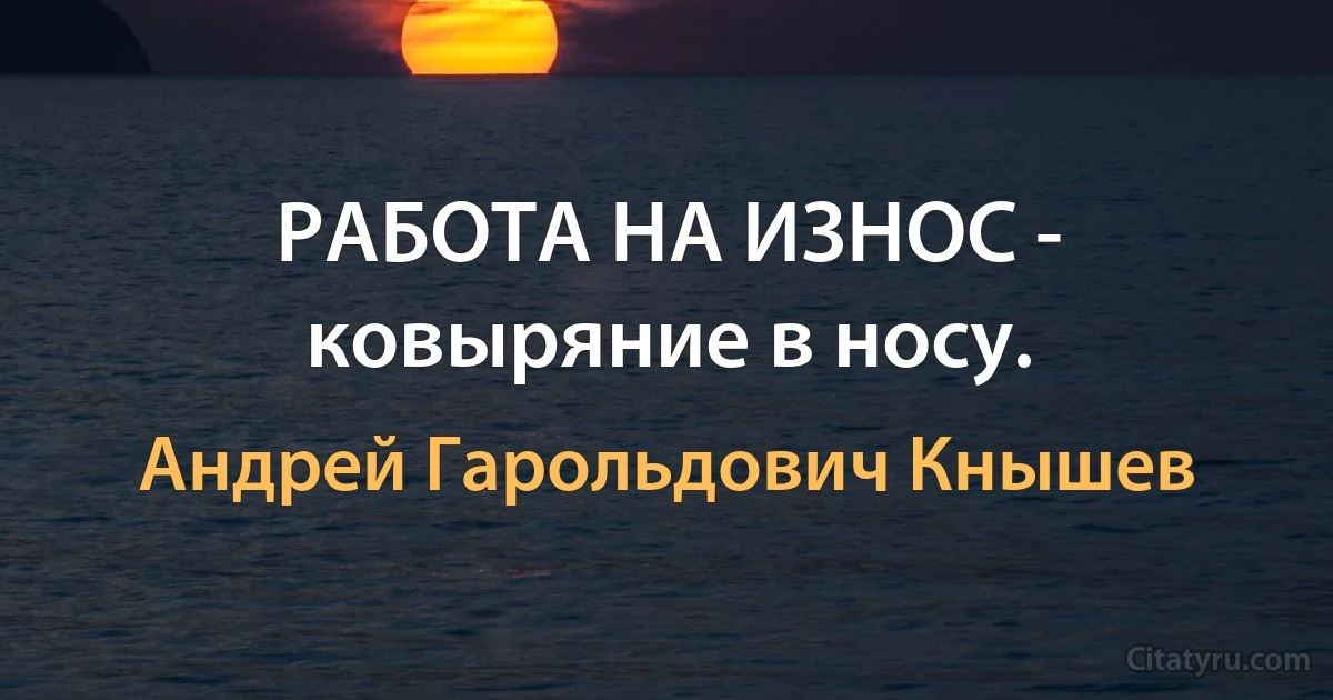 РАБОТА НА ИЗНОС - ковыряние в носу. (Андрей Гарольдович Кнышев)