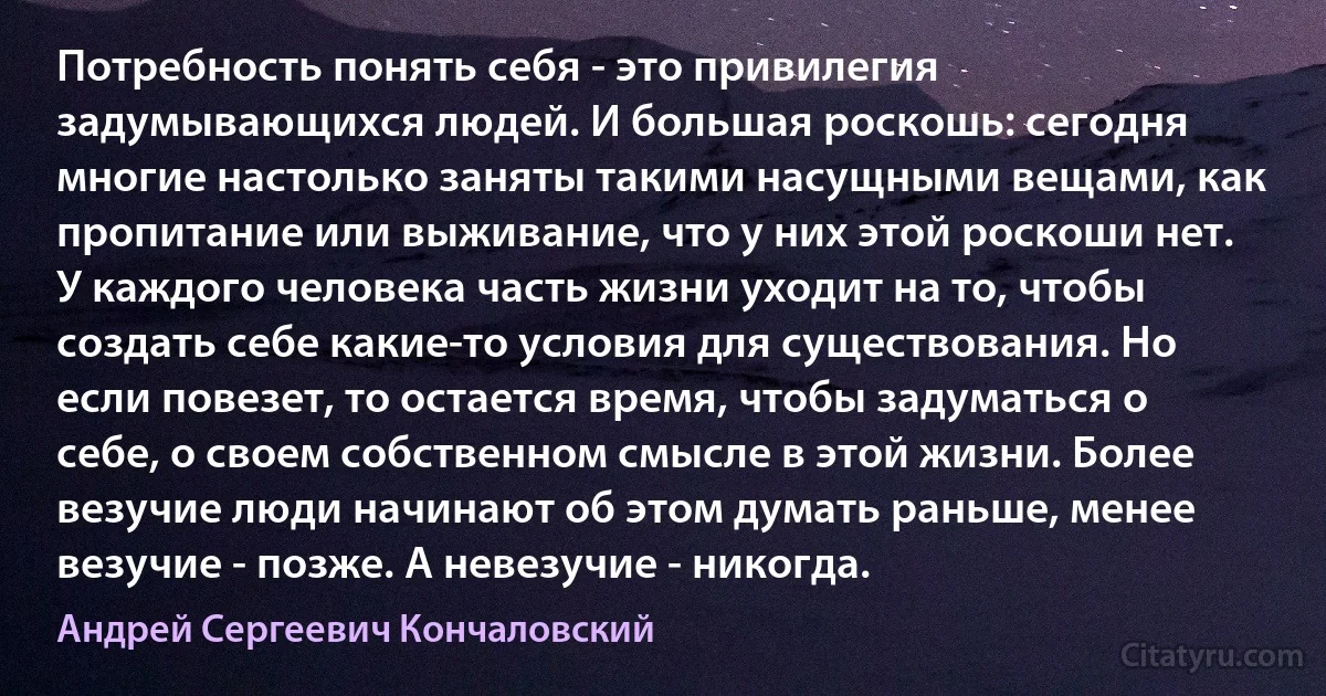 Потребность понять себя - это привилегия задумывающихся людей. И большая роскошь: сегодня многие настолько заняты такими насущными вещами, как пропитание или выживание, что у них этой роскоши нет. У каждого человека часть жизни уходит на то, чтобы создать себе какие-то условия для существования. Но если повезет, то остается время, чтобы задуматься о себе, о своем собственном смысле в этой жизни. Более везучие люди начинают об этом думать раньше, менее везучие - позже. А невезучие - никогда. (Андрей Сергеевич Кончаловский)