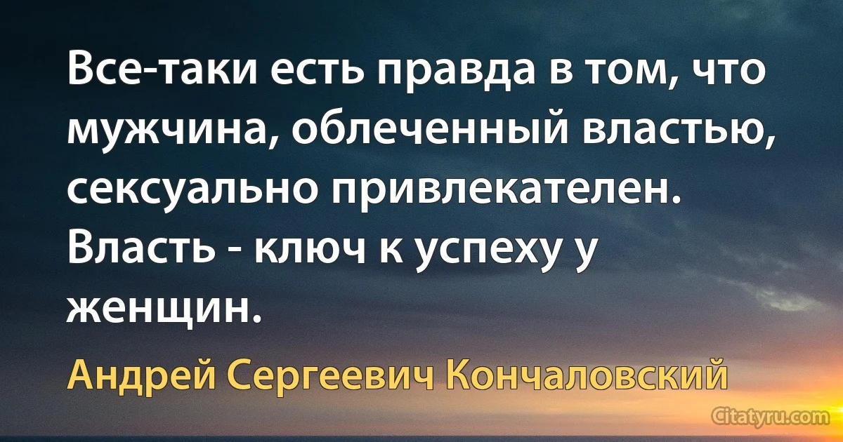 Все-таки есть правда в том, что мужчина, облеченный властью, сексуально привлекателен. Власть - ключ к успеху у женщин. (Андрей Сергеевич Кончаловский)