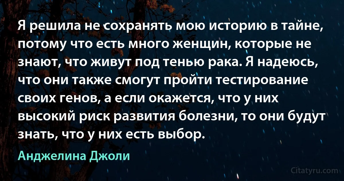 Я решила не сохранять мою историю в тайне, потому что есть много женщин, которые не знают, что живут под тенью рака. Я надеюсь, что они также смогут пройти тестирование своих генов, а если окажется, что у них высокий риск развития болезни, то они будут знать, что у них есть выбор. (Анджелина Джоли)