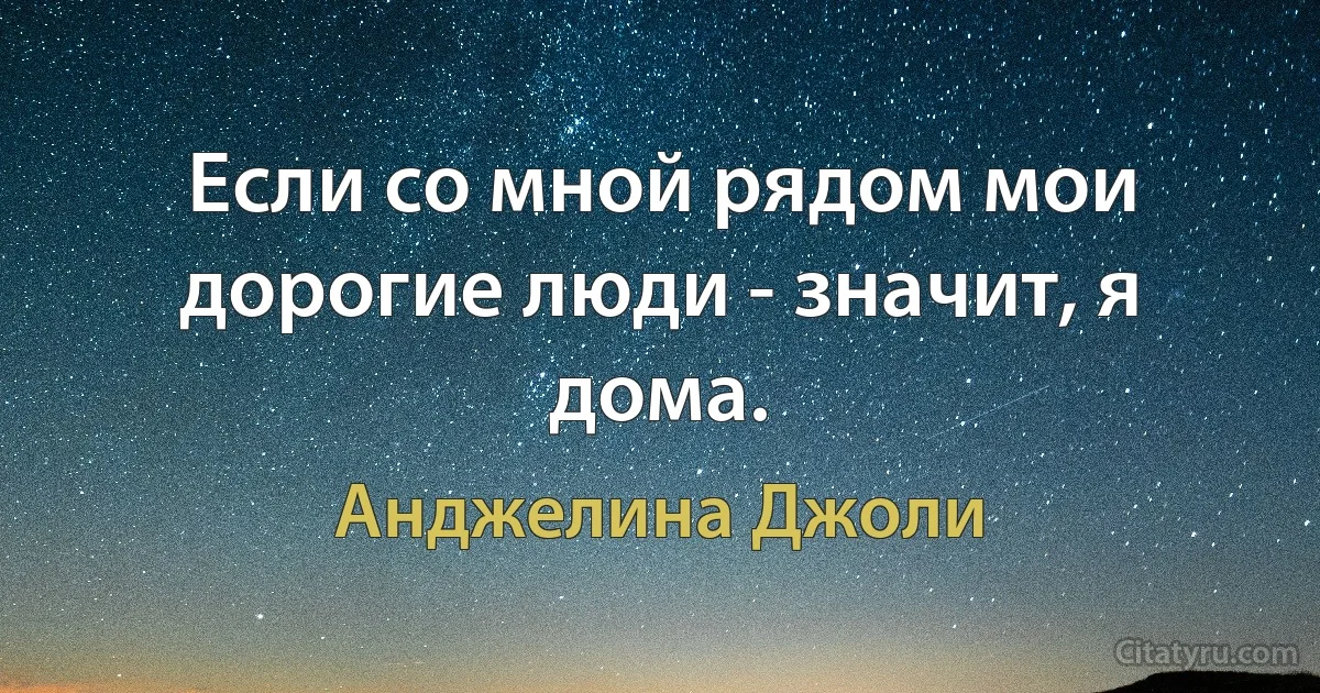 Если со мной рядом мои дорогие люди - значит, я дома. (Анджелина Джоли)