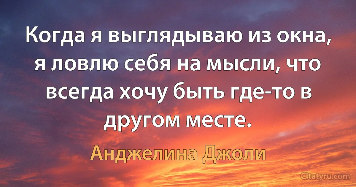 Когда я выглядываю из окна, я ловлю себя на мысли, что всегда хочу быть где-то в другом месте. (Анджелина Джоли)