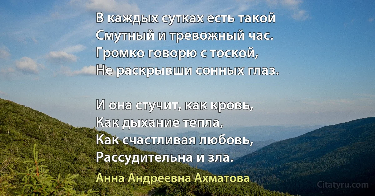 В каждых сутках есть такой
Смутный и тревожный час.
Громко говорю с тоской,
Не раскрывши сонных глаз.

И она стучит, как кровь,
Как дыхание тепла,
Как счастливая любовь,
Рассудительна и зла. (Анна Андреевна Ахматова)