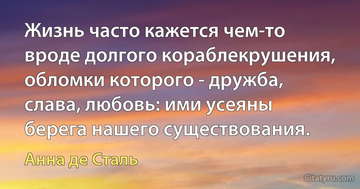 Жизнь часто кажется чем-то вроде долгого кораблекрушения, обломки которого - дружба, слава, любовь: ими усеяны берега нашего существования. (Анна де Сталь)