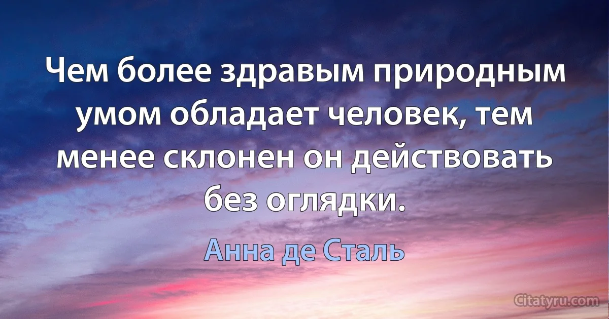 Чем более здравым природным умом обладает человек, тем менее склонен он действовать без оглядки. (Анна де Сталь)