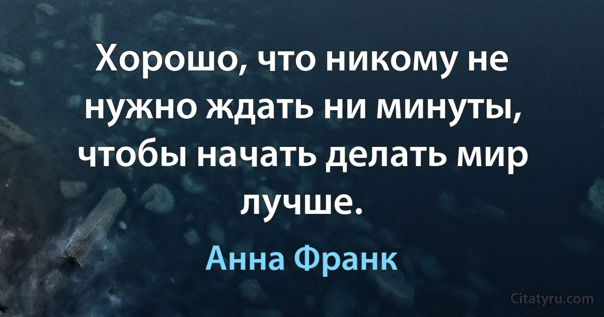 Хорошо, что никому не нужно ждать ни минуты, чтобы начать делать мир лучше. (Анна Франк)