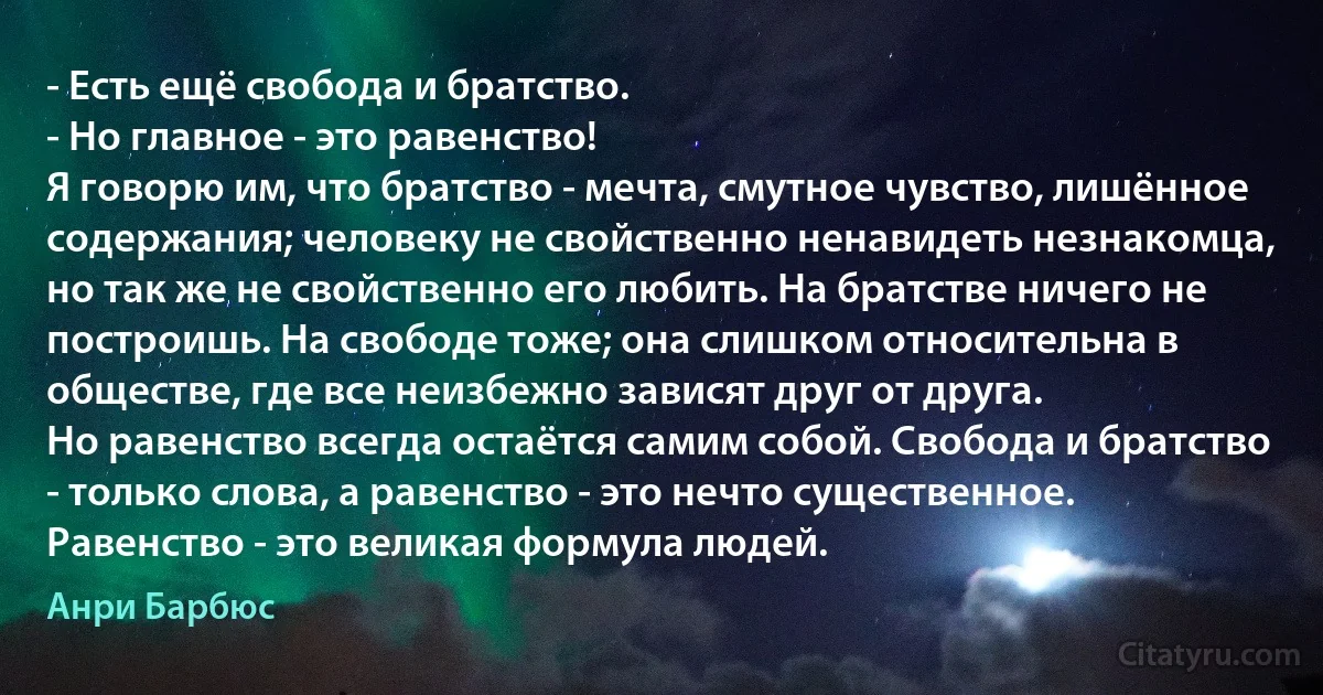 - Есть ещё свобода и братство.
- Но главное - это равенство!
Я говорю им, что братство - мечта, смутное чувство, лишённое содержания; человеку не свойственно ненавидеть незнакомца, но так же не свойственно его любить. На братстве ничего не построишь. На свободе тоже; она слишком относительна в обществе, где все неизбежно зависят друг от друга.
Но равенство всегда остаётся самим собой. Свобода и братство - только слова, а равенство - это нечто существенное. Равенство - это великая формула людей. (Анри Барбюс)