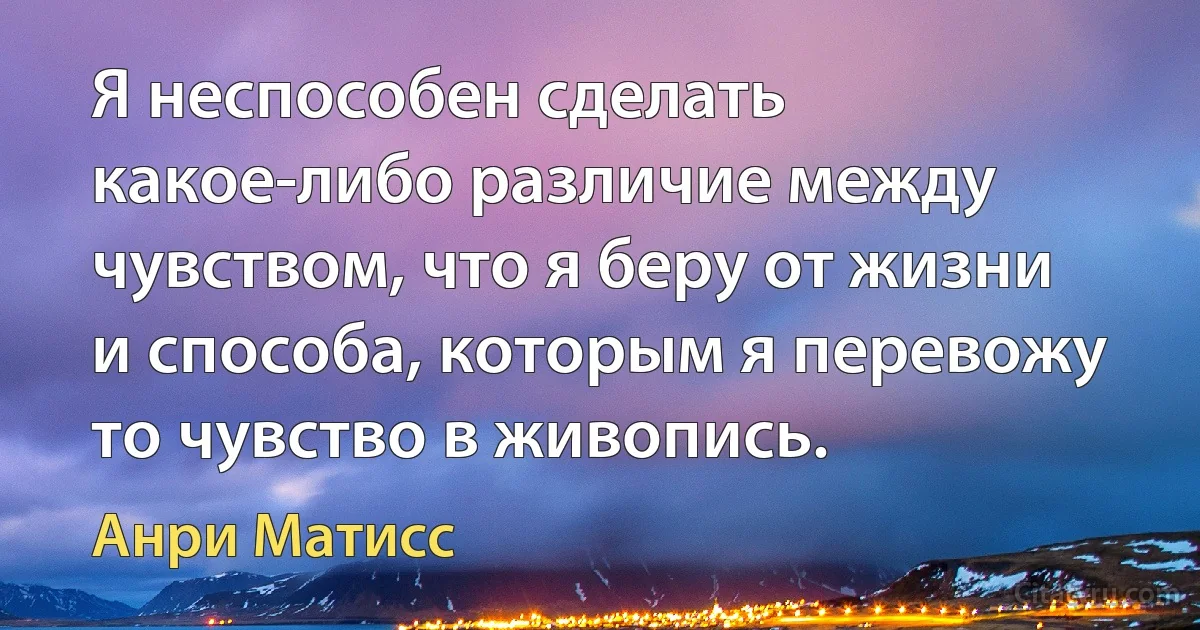 Я неспособен сделать какое-либо различие между чувством, что я беру от жизни и способа, которым я перевожу то чувство в живопись. (Анри Матисс)