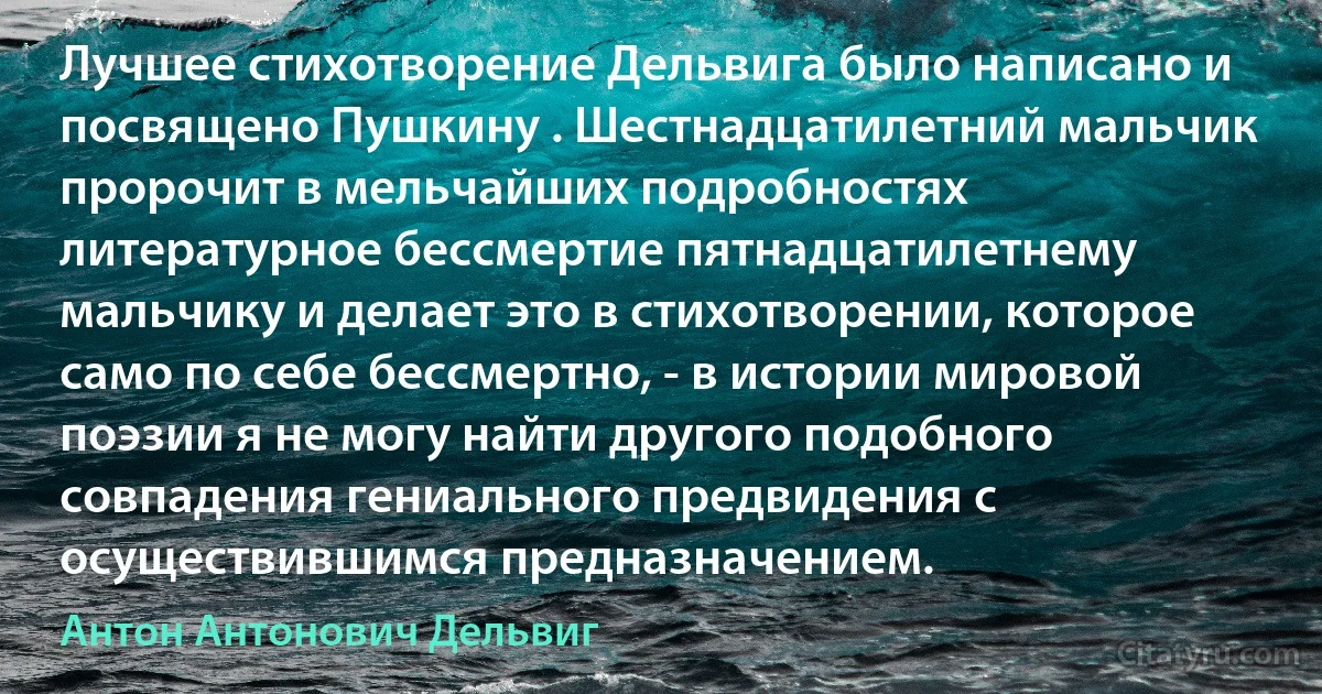 Лучшее стихотворение Дельвига было написано и посвящено Пушкину . Шестнадцатилетний мальчик пророчит в мельчайших подробностях литературное бессмертие пятнадцатилетнему мальчику и делает это в стихотворении, которое само по себе бессмертно, - в истории мировой поэзии я не могу найти другого подобного совпадения гениального предвидения с осуществившимся предназначением. (Антон Антонович Дельвиг)