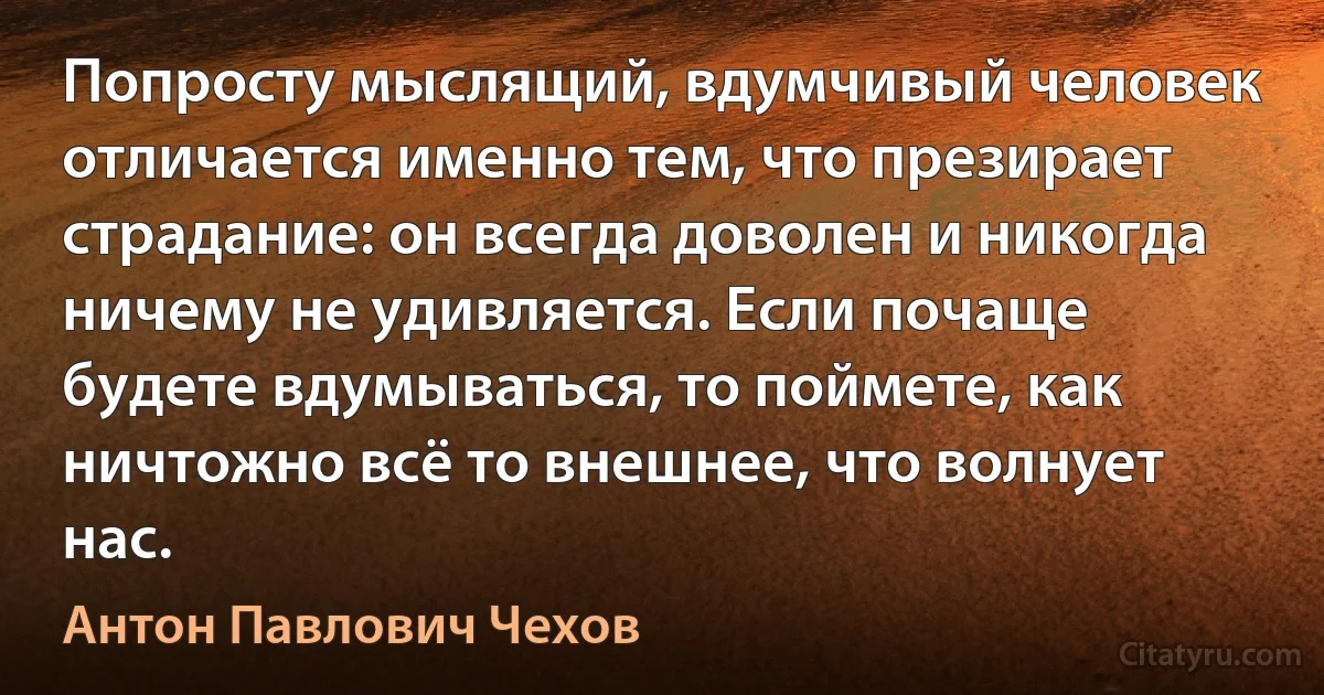 Попросту мыслящий, вдумчивый человек отличается именно тем, что презирает страдание: он всегда доволен и никогда ничему не удивляется. Если почаще будете вдумываться, то поймете, как ничтожно всё то внешнее, что волнует нас. (Антон Павлович Чехов)