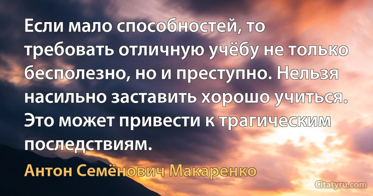 Если мало способностей, то требовать отличную учёбу не только бесполезно, но и преступно. Нельзя насильно заставить хорошо учиться. Это может привести к трагическим последствиям. (Антон Семёнович Макаренко)