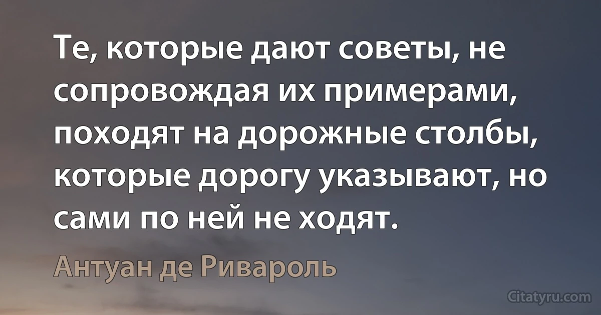 Те, которые дают советы, не сопровождая их примерами, походят на дорожные столбы, которые дорогу указывают, но сами по ней не ходят. (Антуан де Ривароль)