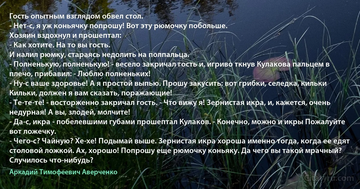 Гость опытным взглядом обвел стол.
- Нет-с, я уж коньячку попрошу! Вот эту рюмочку побольше.
Хозяин вздохнул и прошептал:
- Как хотите. На то вы гость.
И налил рюмку, стараясь недолить на полпальца.
- Полненькую, полненькую! - весело закричал гость и, игриво ткнув Кулакова пальцем в плечо, прибавил: - Люблю полненьких!
- Ну-с ваше здоровье! А я простой выпью. Прошу закусить: вот грибки, селедка, кильки Кильки, должен я вам сказать, поражающие!
- Те-те-те! - восторженно закричал гость. - Что вижу я! Зернистая икра, и, кажется, очень недурная! А вы, злодей, молчите!
- Да-с, икра - побелевшими губами прошептал Кулаков. - Конечно, можно и икры Пожалуйте вот ложечку.
- Чего-с? Чайную? Хе-хе! Подымай выше. Зернистая икра хороша именно тогда, когда ее едят столовой ложкой. Ах, хорошо! Попрошу еще рюмочку коньяку. Да чего вы такой мрачный? Случилось что-нибудь? (Аркадий Тимофеевич Аверченко)