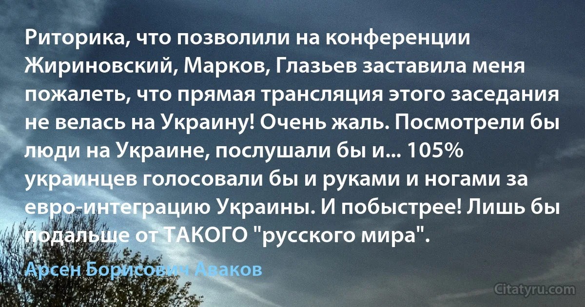 Риторика, что позволили на конференции Жириновский, Марков, Глазьев заставила меня пожалеть, что прямая трансляция этого заседания не велась на Украину! Очень жаль. Посмотрели бы люди на Украине, послушали бы и... 105% украинцев голосовали бы и руками и ногами за евро-интеграцию Украины. И побыстрее! Лишь бы подальше от ТАКОГО "русского мира". (Арсен Борисович Аваков)