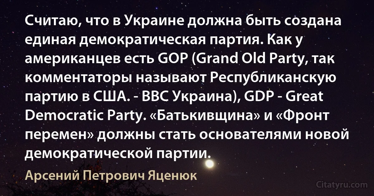 Считаю, что в Украине должна быть создана единая демократическая партия. Как у американцев есть GOP (Grand Old Party, так комментаторы называют Республиканскую партию в США. - ВВС Украина), GDP - Great Democratic Party. «Батькивщина» и «Фронт перемен» должны стать основателями новой демократической партии. (Арсений Петрович Яценюк)