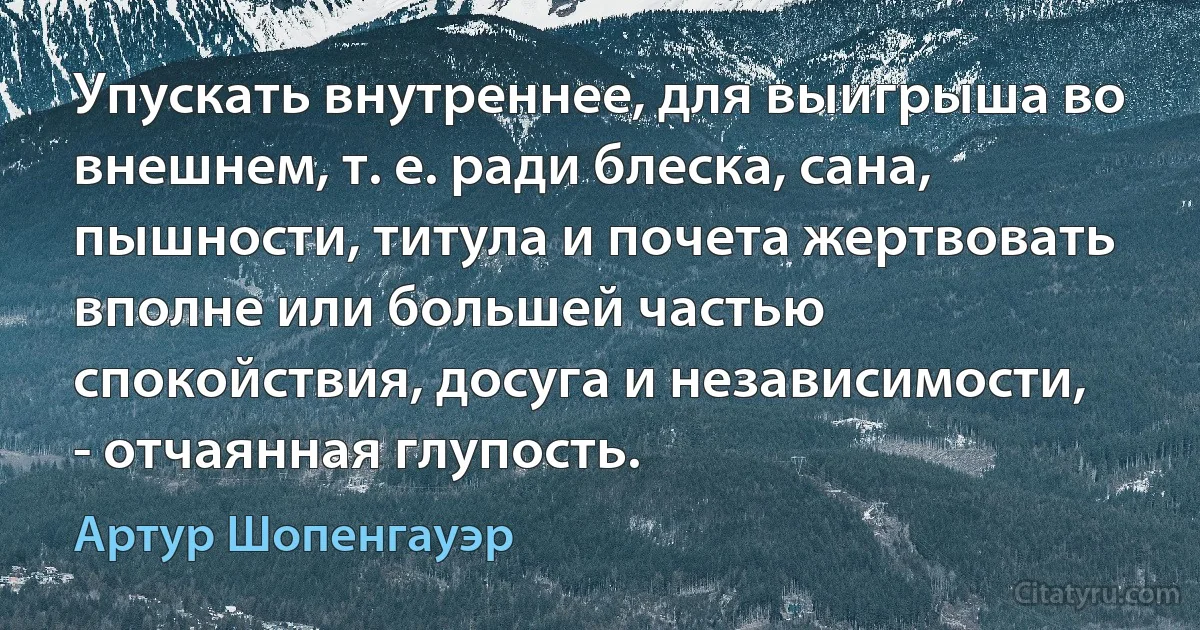 Упускать внутреннее, для выигрыша во внешнем, т. е. ради блеска, сана, пышности, титула и почета жертвовать вполне или большей частью спокойствия, досуга и независимости, - отчаянная глупость. (Артур Шопенгауэр)