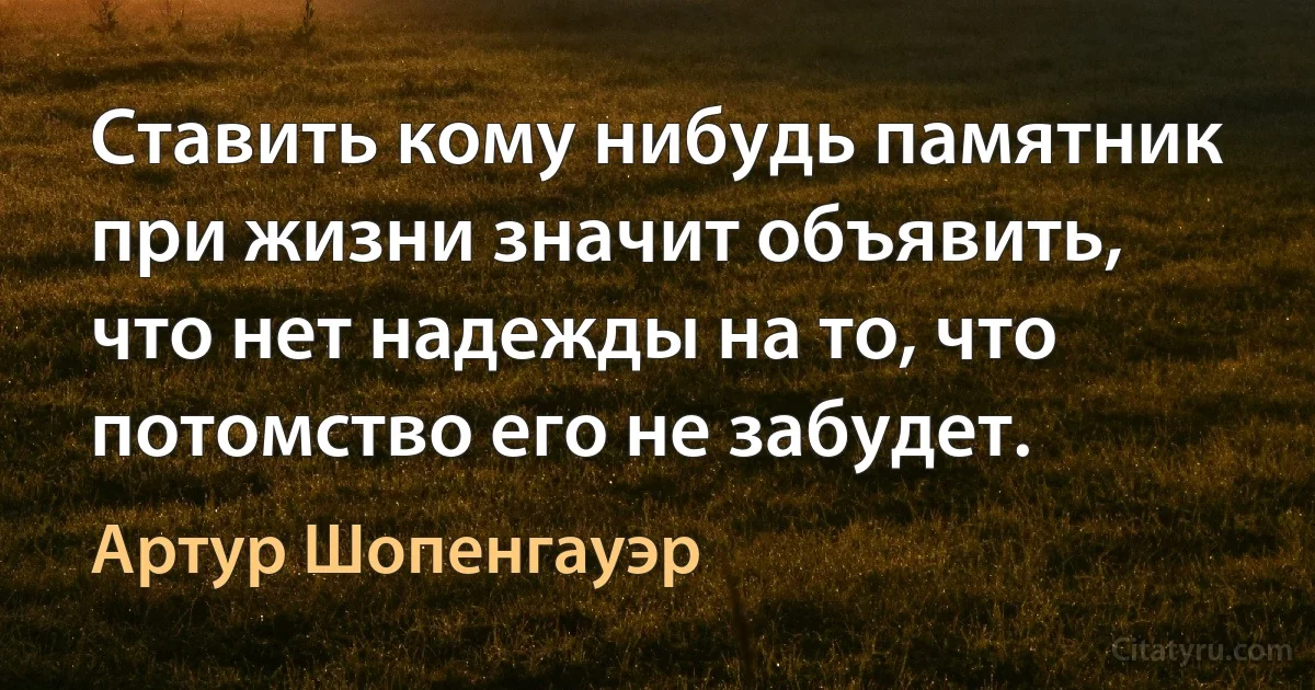 Ставить кому нибудь памятник при жизни значит объявить, что нет надежды на то, что потомство его не забудет. (Артур Шопенгауэр)