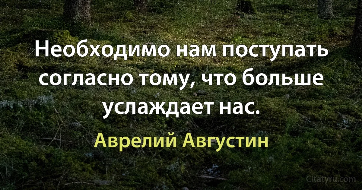 Необходимо нам поступать согласно тому, что больше услаждает нас. (Аврелий Августин)