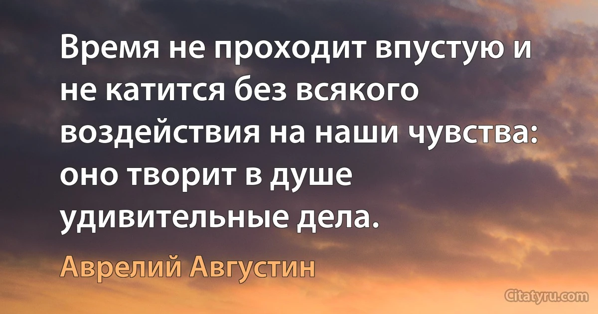 Время не проходит впустую и не катится без всякого воздействия на наши чувства: оно творит в душе удивительные дела. (Аврелий Августин)