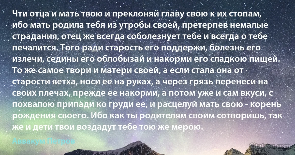 Чти отца и мать твою и преклоняй главу свою к их стопам, ибо мать родила тебя из утробы своей, претерпев немалые страдания, отец же всегда соболезнует тебе и всегда о тебе печалится. Того ради старость его поддержи, болезнь его излечи, седины его облобызай и накорми его сладкою пищей. То же самое твори и матери своей, а если стала она от старости ветха, носи ее на руках, а через грязь перенеси на своих плечах, прежде ее накорми, а потом уже и сам вкуси, с похвалою припади ко груди ее, и расцелуй мать свою - корень рождения своего. Ибо как ты родителям своим сотворишь, так же и дети твои воздадут тебе тою же мерою. (Аввакум Петров)