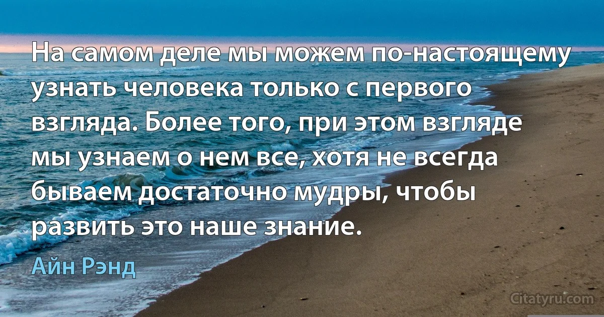 На самом деле мы можем по-настоящему узнать человека только с первого взгляда. Более того, при этом взгляде мы узнаем о нем все, хотя не всегда бываем достаточно мудры, чтобы развить это наше знание. (Айн Рэнд)