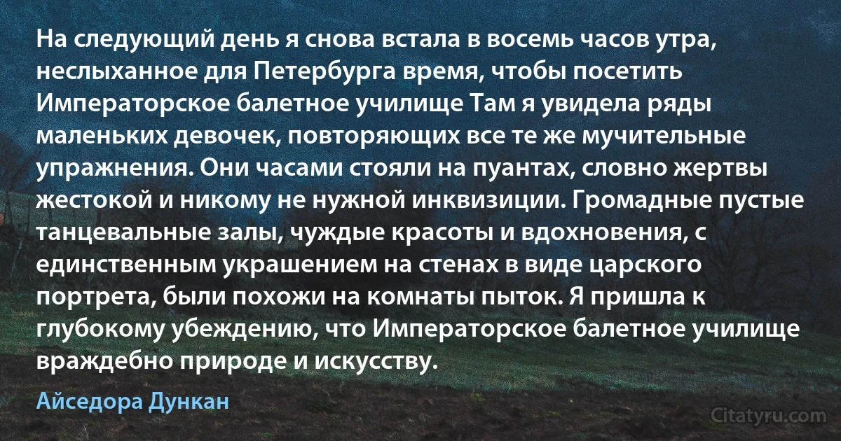 На следующий день я снова встала в восемь часов утра, неслыханное для Петербурга время, чтобы посетить Императорское балетное училище Там я увидела ряды маленьких девочек, повторяющих все те же мучительные упражнения. Они часами стояли на пуантах, словно жертвы жестокой и никому не нужной инквизиции. Громадные пустые танцевальные залы, чуждые красоты и вдохновения, с единственным украшением на стенах в виде царского портрета, были похожи на комнаты пыток. Я пришла к глубокому убеждению, что Императорское балетное училище враждебно природе и искусству. (Айседора Дункан)