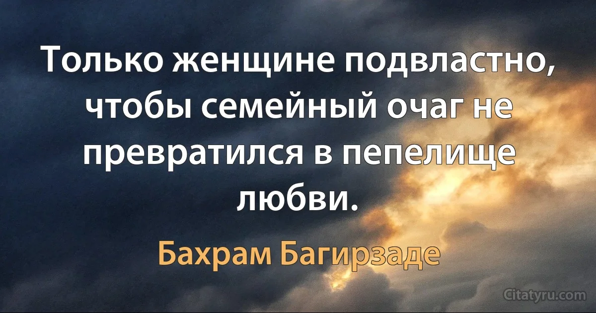 Только женщине подвластно, чтобы семейный очаг не превратился в пепелище любви. (Бахрам Багирзаде)