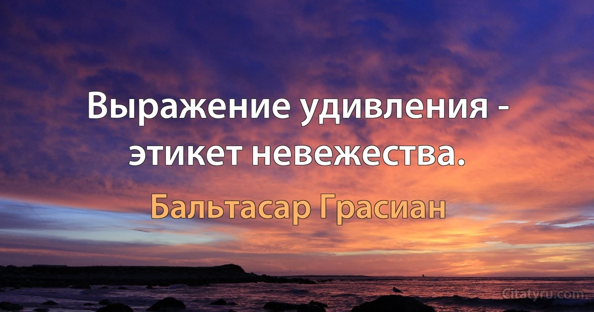 Выражение удивления - этикет невежества. (Бальтасар Грасиан)