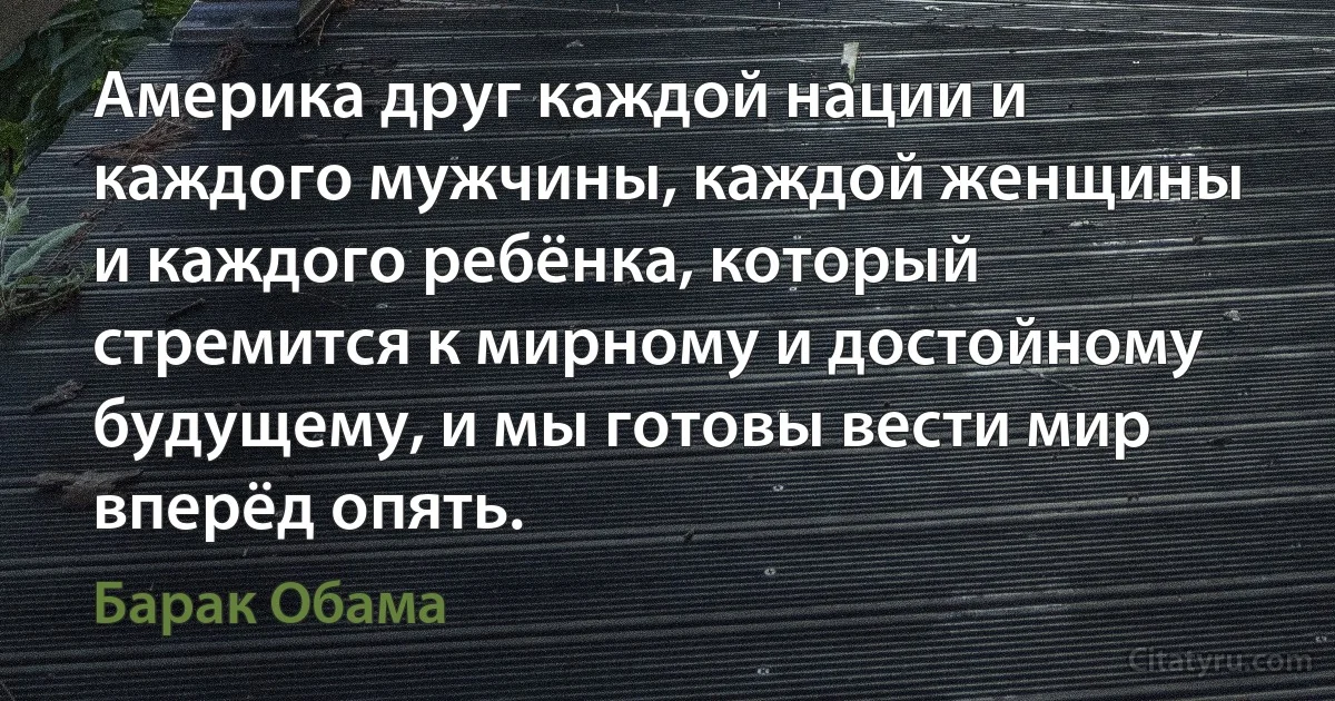 Америка друг каждой нации и каждого мужчины, каждой женщины и каждого ребёнка, который стремится к мирному и достойному будущему, и мы готовы вести мир вперёд опять. (Барак Обама)