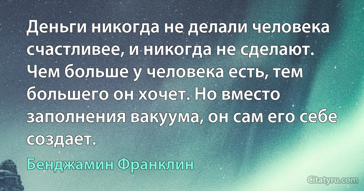 Деньги никогда не делали человека счастливее, и никогда не сделают. Чем больше у человека есть, тем большего он хочет. Но вместо заполнения вакуума, он сам его себе создает. (Бенджамин Франклин)