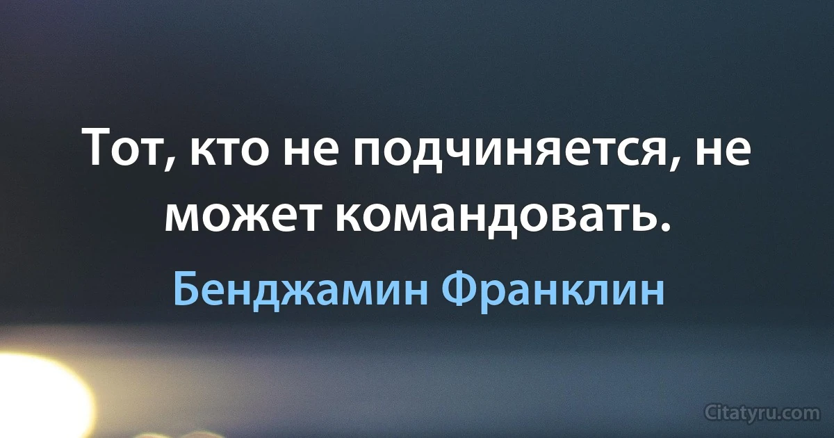 Тот, кто не подчиняется, не может командовать. (Бенджамин Франклин)