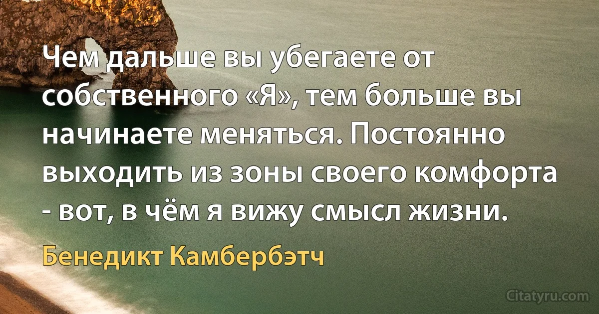 Чем дальше вы убегаете от собственного «Я», тем больше вы начинаете меняться. Постоянно выходить из зоны своего комфорта - вот, в чём я вижу смысл жизни. (Бенедикт Камбербэтч)