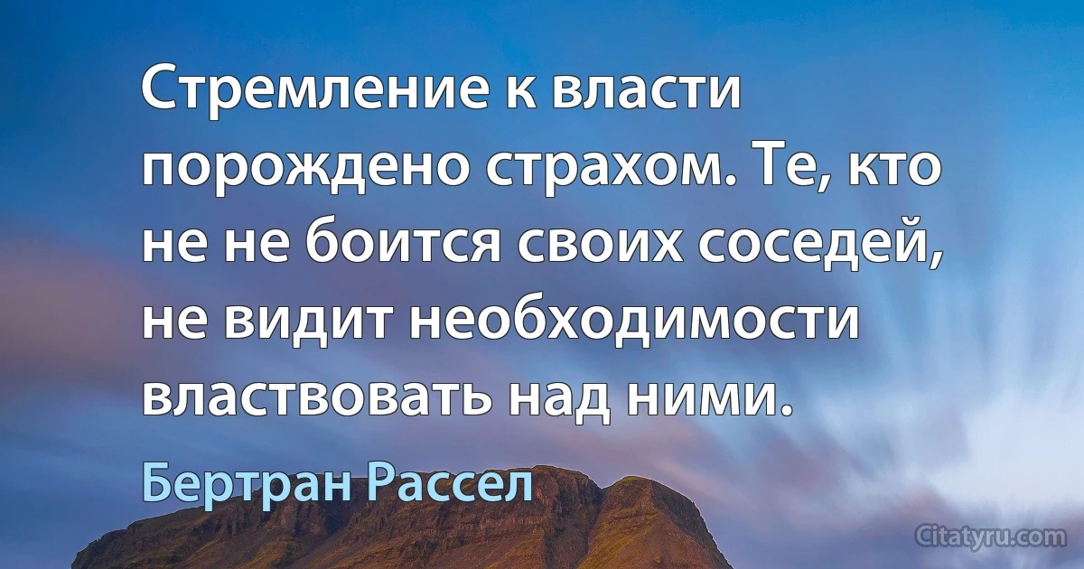 Стремление к власти порождено страхом. Те, кто не не боится своих соседей, не видит необходимости властвовать над ними. (Бертран Рассел)