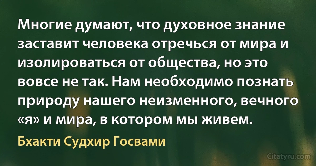 Многие думают, что духовное знание заставит человека отречься от мира и изолироваться от общества, но это вовсе не так. Нам необходимо познать природу нашего неизменного, вечного «я» и мира, в котором мы живем. (Бхакти Судхир Госвами)