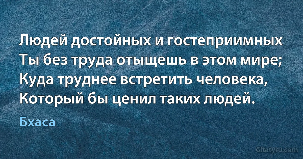 Людей достойных и гостеприимных
Ты без труда отыщешь в этом мире;
Куда труднее встретить человека,
Который бы ценил таких людей. (Бхаса)