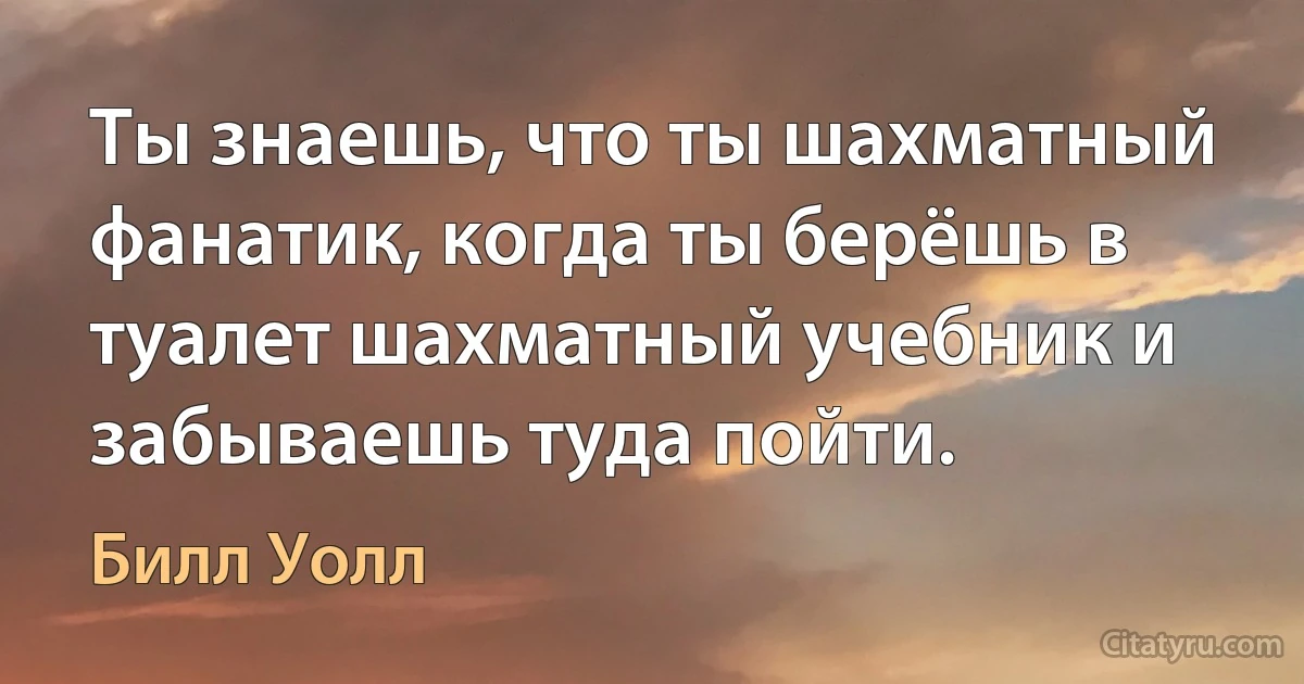 Ты знаешь, что ты шахматный фанатик, когда ты берёшь в туалет шахматный учебник и забываешь туда пойти. (Билл Уолл)