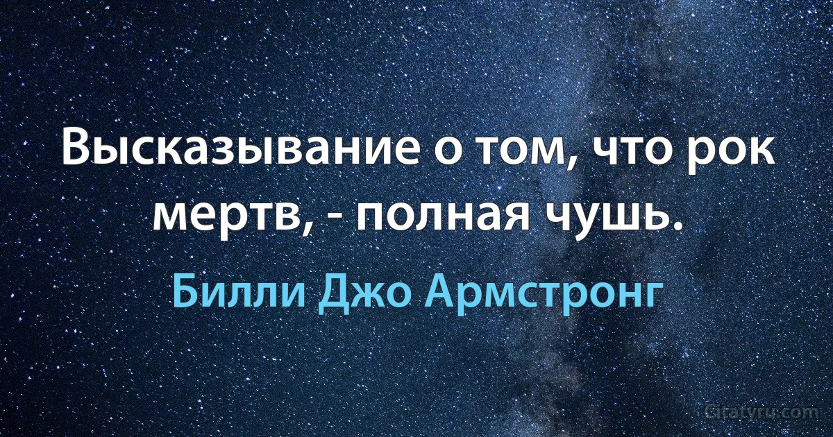 Высказывание о том, что рок мертв, - полная чушь. (Билли Джо Армстронг)