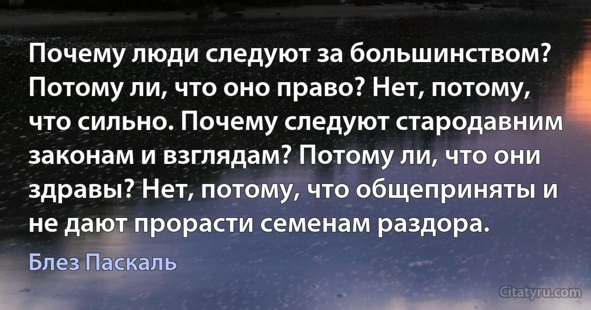 Почему люди следуют за большинством? Потому ли, что оно право? Нет, потому, что сильно. Почему следуют стародавним законам и взглядам? Потому ли, что они здравы? Нет, потому, что общеприняты и не дают прорасти семенам раздора. (Блез Паскаль)