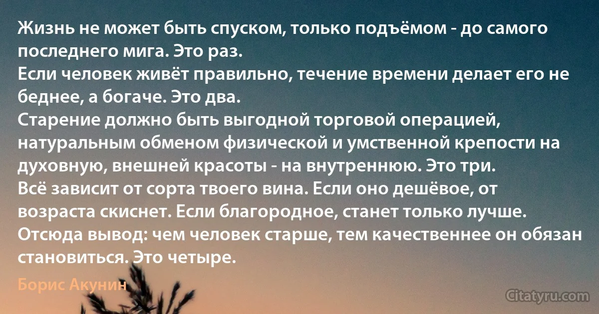 Жизнь не может быть спуском, только подъёмом - до самого последнего мига. Это раз.
Если человек живёт правильно, течение времени делает его не беднее, а богаче. Это два.
Старение должно быть выгодной торговой операцией, натуральным обменом физической и умственной крепости на духовную, внешней красоты - на внутреннюю. Это три.
Всё зависит от сорта твоего вина. Если оно дешёвое, от возраста скиснет. Если благородное, станет только лучше. Отсюда вывод: чем человек старше, тем качественнее он обязан становиться. Это четыре. (Борис Акунин)