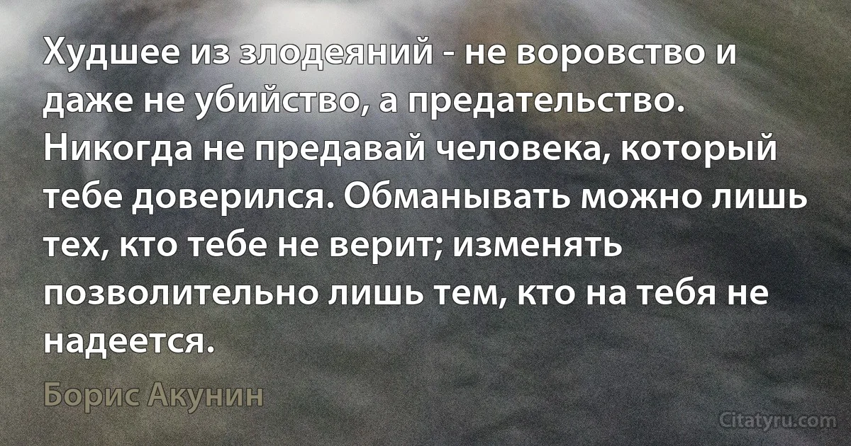 Худшее из злодеяний - не воровство и даже не убийство, а предательство. Никогда не предавай человека, который тебе доверился. Обманывать можно лишь тех, кто тебе не верит; изменять позволительно лишь тем, кто на тебя не надеется. (Борис Акунин)