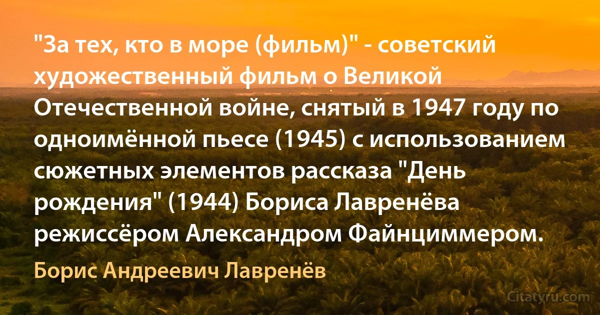 "За тех, кто в море (фильм)" - советский художественный фильм о Великой Отечественной войне, снятый в 1947 году по одноимённой пьесе (1945) с использованием сюжетных элементов рассказа "День рождения" (1944) Бориса Лавренёва режиссёром Александром Файнциммером. (Борис Андреевич Лавренёв)