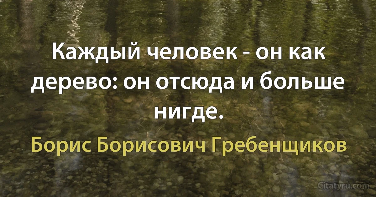 Каждый человек - он как дерево: он отсюда и больше нигде. (Борис Борисович Гребенщиков)