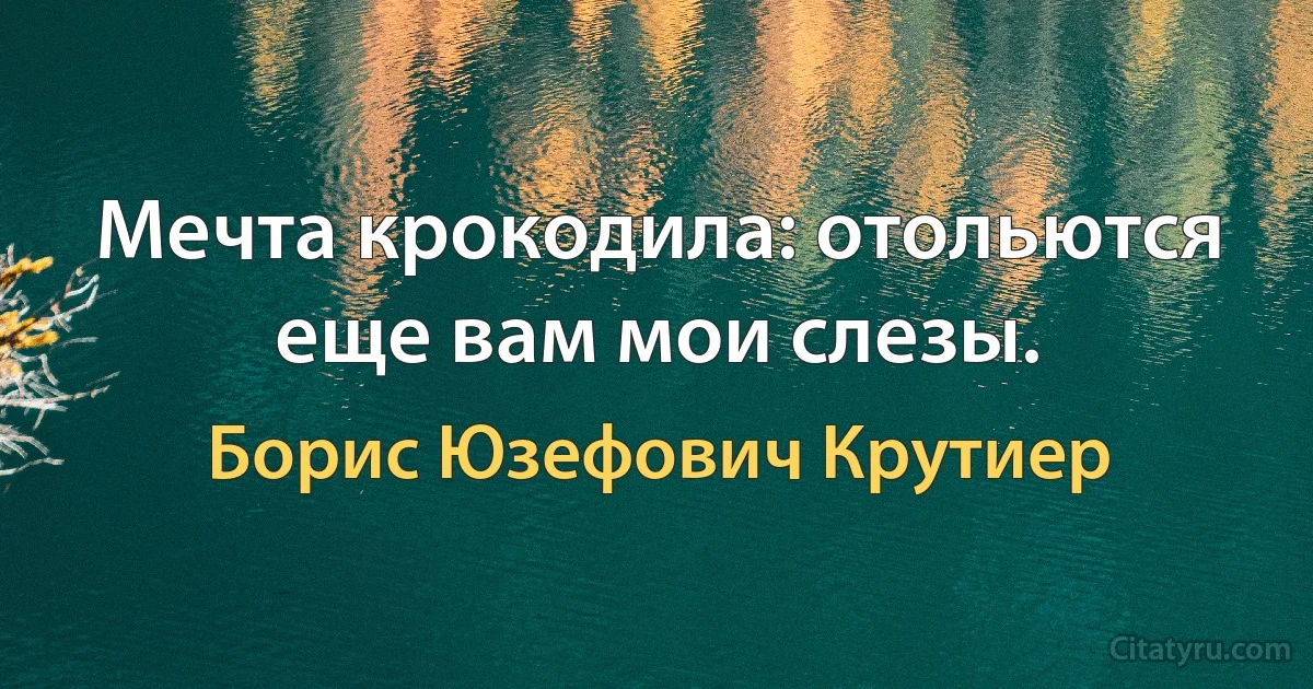 Мечта крокодила: отольются еще вам мои слезы. (Борис Юзефович Крутиер)