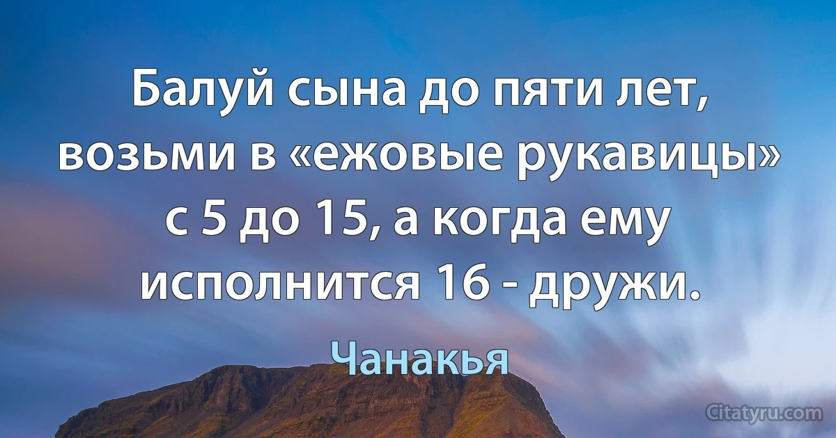 Балуй сына до пяти лет, возьми в «ежовые рукавицы» с 5 до 15, а когда ему исполнится 16 - дружи. (Чанакья)