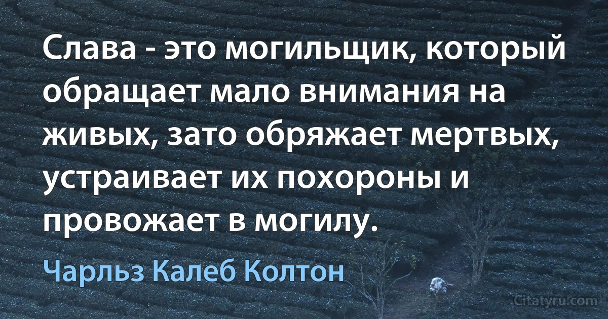 Слава - это могильщик, который обращает мало внимания на живых, зато обряжает мертвых, устраивает их похороны и провожает в могилу. (Чарльз Калеб Колтон)