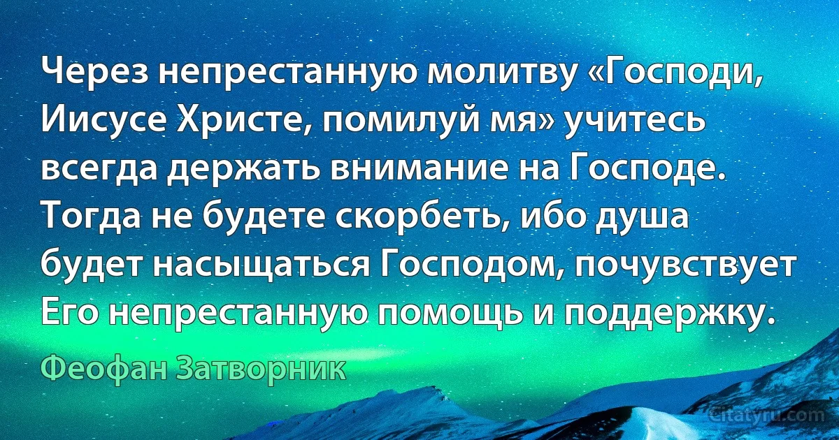 Через непрестанную молитву «Господи, Иисусе Христе, помилуй мя» учитесь всегда держать внимание на Господе. Тогда не будете скорбеть, ибо душа будет насыщаться Господом, почувствует Его непрестанную помощь и поддержку. (Феофан Затворник)