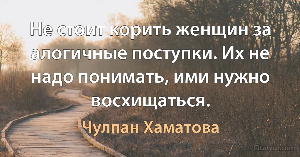 Не стоит корить женщин за алогичные поступки. Их не надо понимать, ими нужно восхищаться. (Чулпан Хаматова)